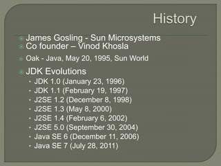  James Gosling - Sun Microsystems
 Co founder – Vinod Khosla
 Oak - Java, May 20, 1995, Sun World
 JDK Evolutions
• JDK 1.0 (January 23, 1996)
• JDK 1.1 (February 19, 1997)
• J2SE 1.2 (December 8, 1998)
• J2SE 1.3 (May 8, 2000)
• J2SE 1.4 (February 6, 2002)
• J2SE 5.0 (September 30, 2004)
• Java SE 6 (December 11, 2006)
• Java SE 7 (July 28, 2011)
 