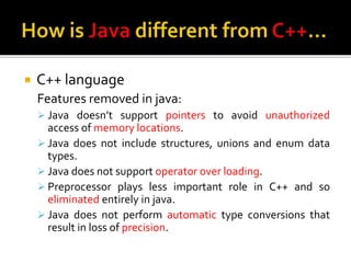  C++ language
Features removed in java:
 Java doesn’t support pointers to avoid unauthorized
access of memory locations.
 Java does not include structures, unions and enum data
types.
 Java does not support operator over loading.
 Preprocessor plays less important role in C++ and so
eliminated entirely in java.
 Java does not perform automatic type conversions that
result in loss of precision.
 