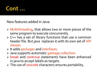New features added in Java:
 Multithreading, that allows two or more pieces of the
same program to execute concurrently.
 C++ has a set of library functions that use a common
header file. But java replaces it with its own set of API
classes.
 It adds packages and interfaces.
 Java supports automatic garbage collection.
 break and continue statements have been enhanced
in java to accept labels as targets.
 The use of unicode characters ensures portability.
 