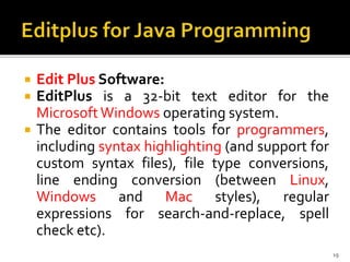  Edit Plus Software:
 EditPlus is a 32-bit text editor for the
MicrosoftWindows operating system.
 The editor contains tools for programmers,
including syntax highlighting (and support for
custom syntax files), file type conversions,
line ending conversion (between Linux,
Windows and Mac styles), regular
expressions for search-and-replace, spell
check etc).
19
 