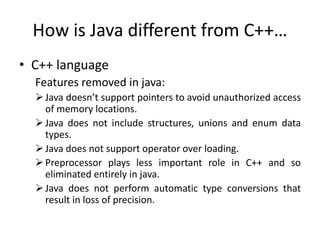 How is Java different from C++…
• C++ language
Features removed in java:
Java doesn’t support pointers to avoid unauthorized access
of memory locations.
Java does not include structures, unions and enum data
types.
Java does not support operator over loading.
Preprocessor plays less important role in C++ and so
eliminated entirely in java.
Java does not perform automatic type conversions that
result in loss of precision.
 