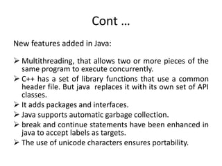 Cont …
New features added in Java:
 Multithreading, that allows two or more pieces of the
same program to execute concurrently.
 C++ has a set of library functions that use a common
header file. But java replaces it with its own set of API
classes.
 It adds packages and interfaces.
 Java supports automatic garbage collection.
 break and continue statements have been enhanced in
java to accept labels as targets.
 The use of unicode characters ensures portability.
 
