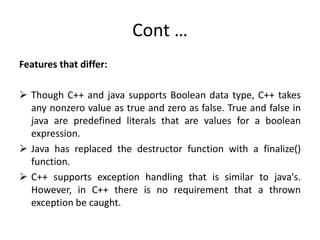 Cont …
Features that differ:
 Though C++ and java supports Boolean data type, C++ takes
any nonzero value as true and zero as false. True and false in
java are predefined literals that are values for a boolean
expression.
 Java has replaced the destructor function with a finalize()
function.
 C++ supports exception handling that is similar to java's.
However, in C++ there is no requirement that a thrown
exception be caught.
 