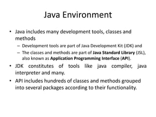 Java Environment
• Java includes many development tools, classes and
methods
– Development tools are part of Java Development Kit (JDK) and
– The classes and methods are part of Java Standard Library (JSL),
also known as Application Programming Interface (API).
• JDK constitutes of tools like java compiler, java
interpreter and many.
• API includes hundreds of classes and methods grouped
into several packages according to their functionality.
 