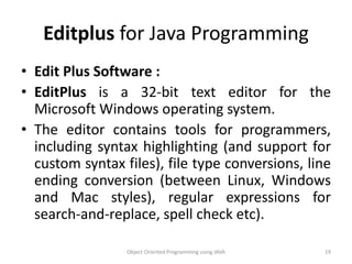 Editplus for Java Programming
• Edit Plus Software :
• EditPlus is a 32-bit text editor for the
Microsoft Windows operating system.
• The editor contains tools for programmers,
including syntax highlighting (and support for
custom syntax files), file type conversions, line
ending conversion (between Linux, Windows
and Mac styles), regular expressions for
search-and-replace, spell check etc).
Object Oriented Programming using JAVA 19
 