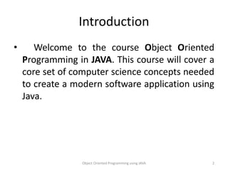 Introduction
• Welcome to the course Object Oriented
Programming in JAVA. This course will cover a
core set of computer science concepts needed
to create a modern software application using
Java.
Object Oriented Programming using JAVA 2
 