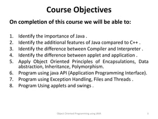 Course Objectives
On completion of this course we will be able to:
1. Identify the importance of Java .
2. Identify the additional features of Java compared to C++ .
3. Identify the difference between Compiler and Interpreter .
4. Identify the difference between applet and application .
5. Apply Object Oriented Principles of Encapsulations, Data
abstraction, Inheritance, Polymorphism.
6. Program using java API (Application Programming Interface).
7. Program using Exception Handling, Files and Threads .
8. Program Using applets and swings .
Object Oriented Programming using JAVA 3
 