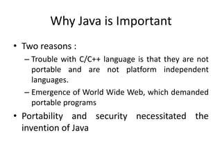 Why Java is Important
• Two reasons :
– Trouble with C/C++ language is that they are not
portable and are not platform independent
languages.
– Emergence of World Wide Web, which demanded
portable programs
• Portability and security necessitated the
invention of Java
 