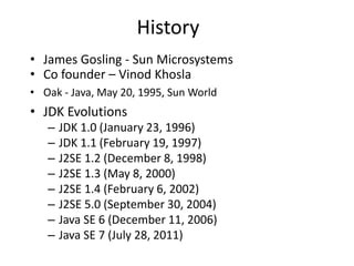 History
• James Gosling - Sun Microsystems
• Co founder – Vinod Khosla
• Oak - Java, May 20, 1995, Sun World
• JDK Evolutions
– JDK 1.0 (January 23, 1996)
– JDK 1.1 (February 19, 1997)
– J2SE 1.2 (December 8, 1998)
– J2SE 1.3 (May 8, 2000)
– J2SE 1.4 (February 6, 2002)
– J2SE 5.0 (September 30, 2004)
– Java SE 6 (December 11, 2006)
– Java SE 7 (July 28, 2011)
 