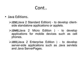 Cont..
• Java Editions.
J2SE(Java 2 Standard Edition) - to develop client-
side standalone applications or applets.
J2ME(Java 2 Micro Edition ) - to develop
applications for mobile devices such as cell
phones.
J2EE(Java 2 Enterprise Edition ) - to develop
server-side applications such as Java servlets
and Java ServerPages.
 