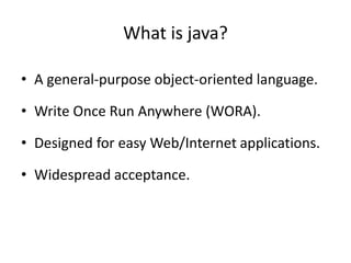 What is java?
• A general-purpose object-oriented language.
• Write Once Run Anywhere (WORA).
• Designed for easy Web/Internet applications.
• Widespread acceptance.
 