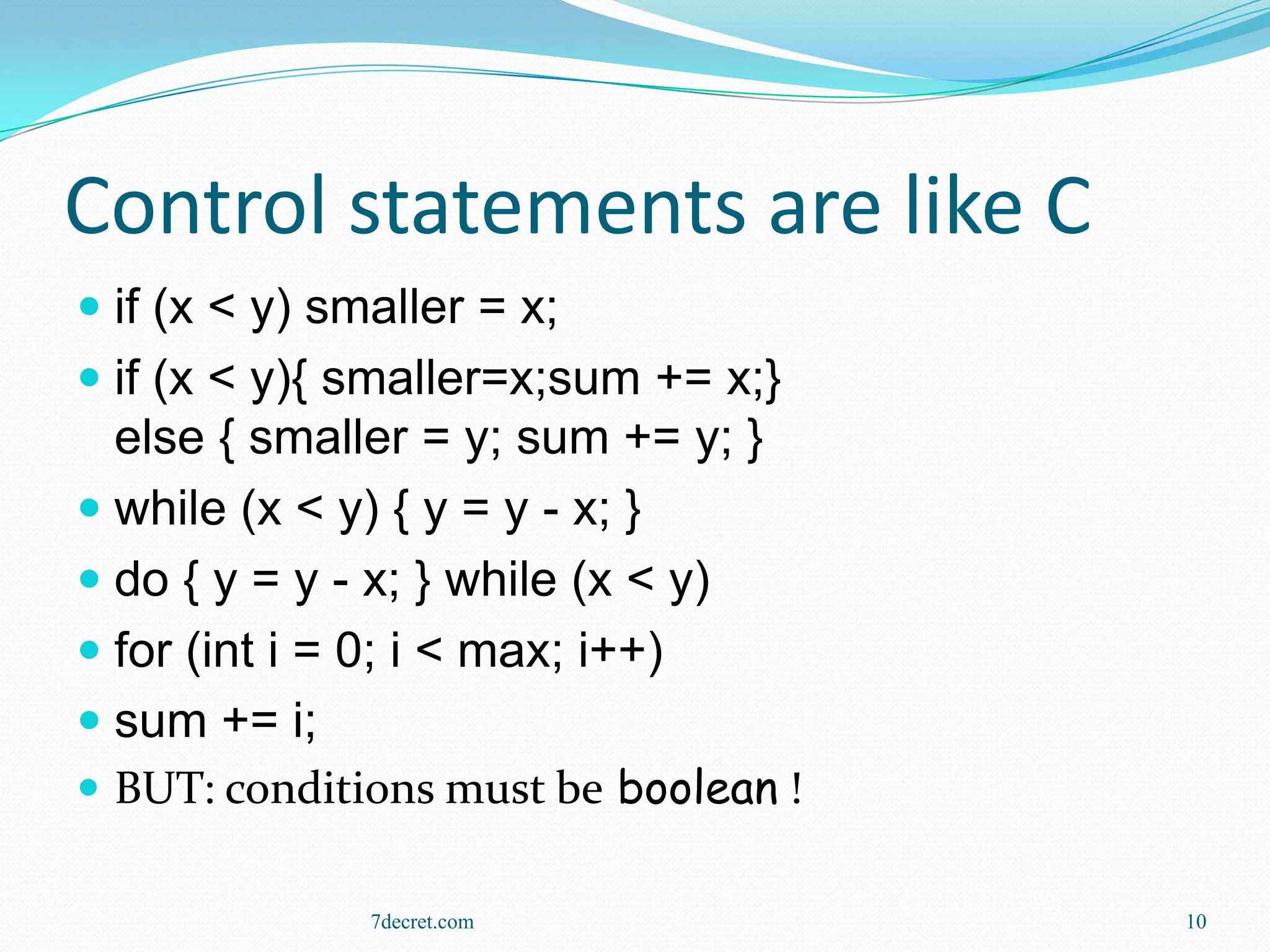 Control statements are like C
 if (x < y) smaller = x;
 if (x < y){ smaller=x;sum += x;}
  else { smaller = y; sum += y; }
 while (x < y) { y = y - x; }
 do { y = y - x; } while (x < y)
 for (int i = 0; i < max; i++)
 sum += i;
 BUT: conditions must be boolean !

               7decret.com            10
 