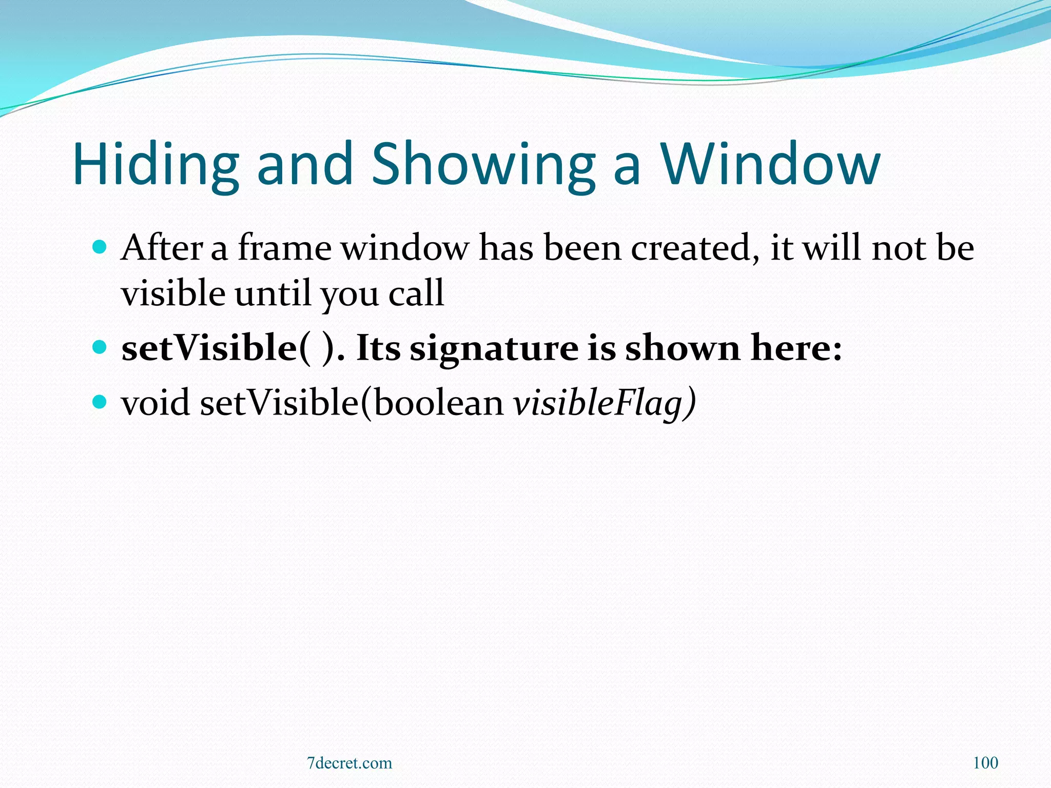 Hiding and Showing a Window
 After a frame window has been created, it will not be
  visible until you call
 setVisible( ). Its signature is shown here:
 void setVisible(boolean visibleFlag)




             7decret.com                              100
 