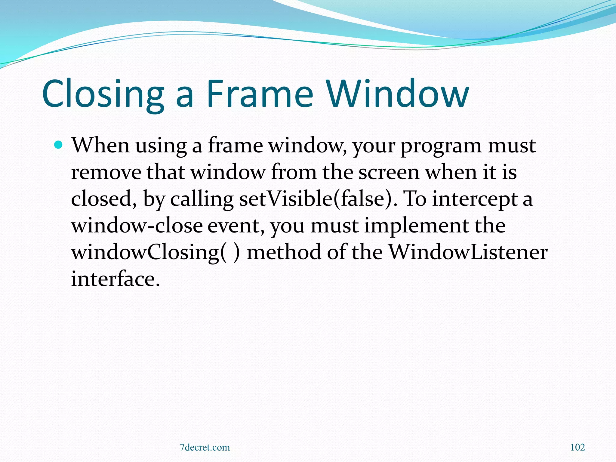 Closing a Frame Window
 When using a frame window, your program must
 remove that window from the screen when it is
 closed, by calling setVisible(false). To intercept a
 window-close event, you must implement the
 windowClosing( ) method of the WindowListener
 interface.




            7decret.com                                 102
 