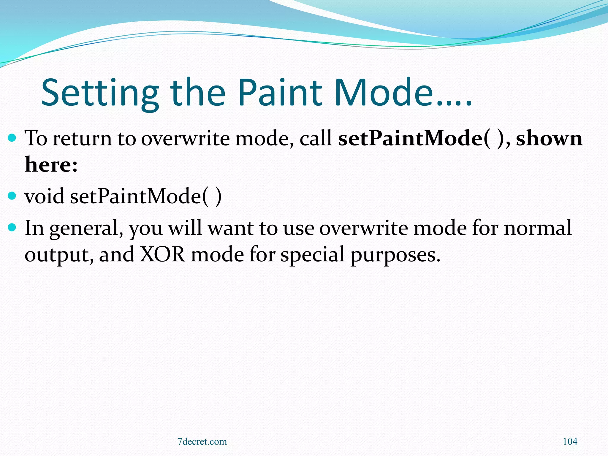 Setting the Paint Mode….
 To return to overwrite mode, call setPaintMode( ), shown
  here:
 void setPaintMode( )
 In general, you will want to use overwrite mode for normal
  output, and XOR mode for special purposes.




                  7decret.com                             104
 