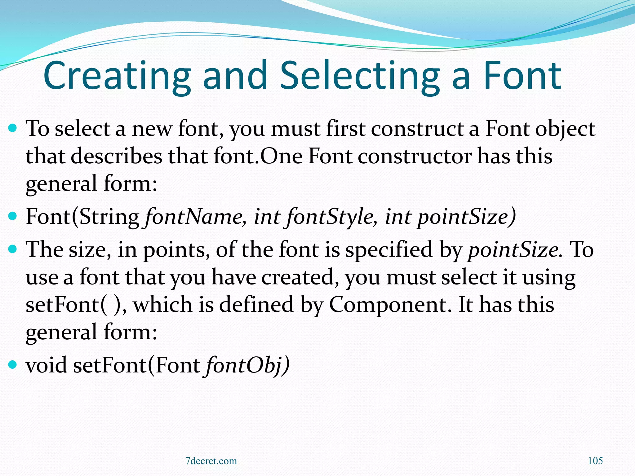 Creating and Selecting a Font
 To select a new font, you must first construct a Font object
  that describes that font.One Font constructor has this
  general form:
 Font(String fontName, int fontStyle, int pointSize)
 The size, in points, of the font is specified by pointSize. To
  use a font that you have created, you must select it using
  setFont( ), which is defined by Component. It has this
  general form:
 void setFont(Font fontObj)



                   7decret.com                                 105
 