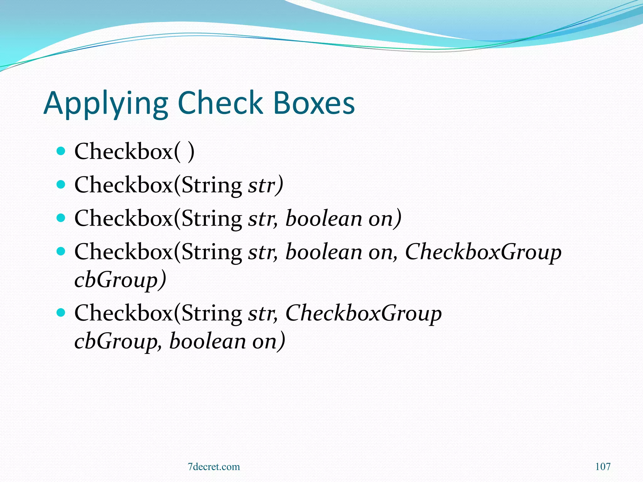 Applying Check Boxes
 Checkbox( )
 Checkbox(String str)
 Checkbox(String str, boolean on)
 Checkbox(String str, boolean on, CheckboxGroup
  cbGroup)
 Checkbox(String str, CheckboxGroup
  cbGroup, boolean on)




             7decret.com                           107
 