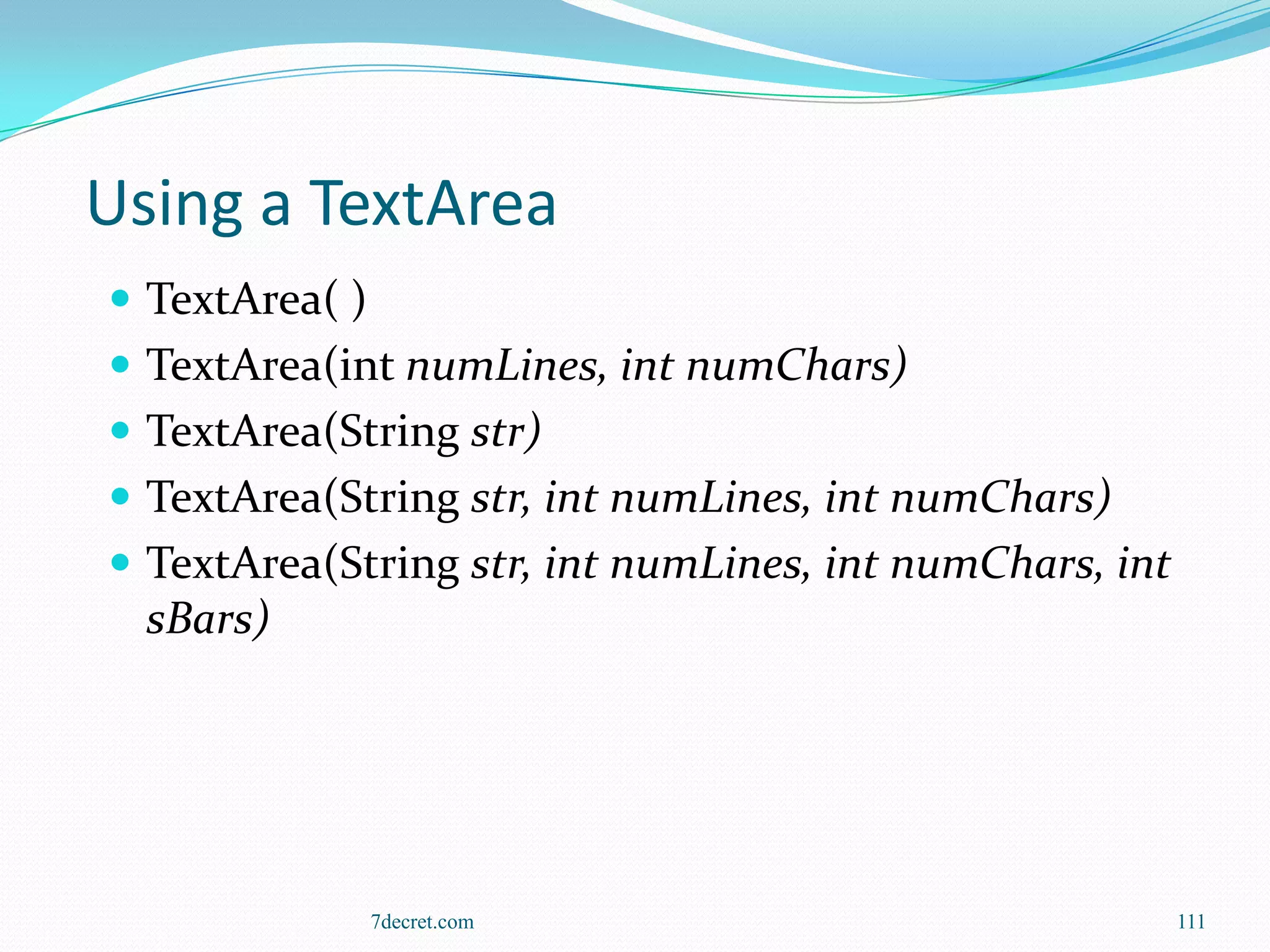 Using a TextArea
 TextArea( )
 TextArea(int numLines, int numChars)
 TextArea(String str)
 TextArea(String str, int numLines, int numChars)
 TextArea(String str, int numLines, int numChars, int
  sBars)




                7decret.com                              111
 
