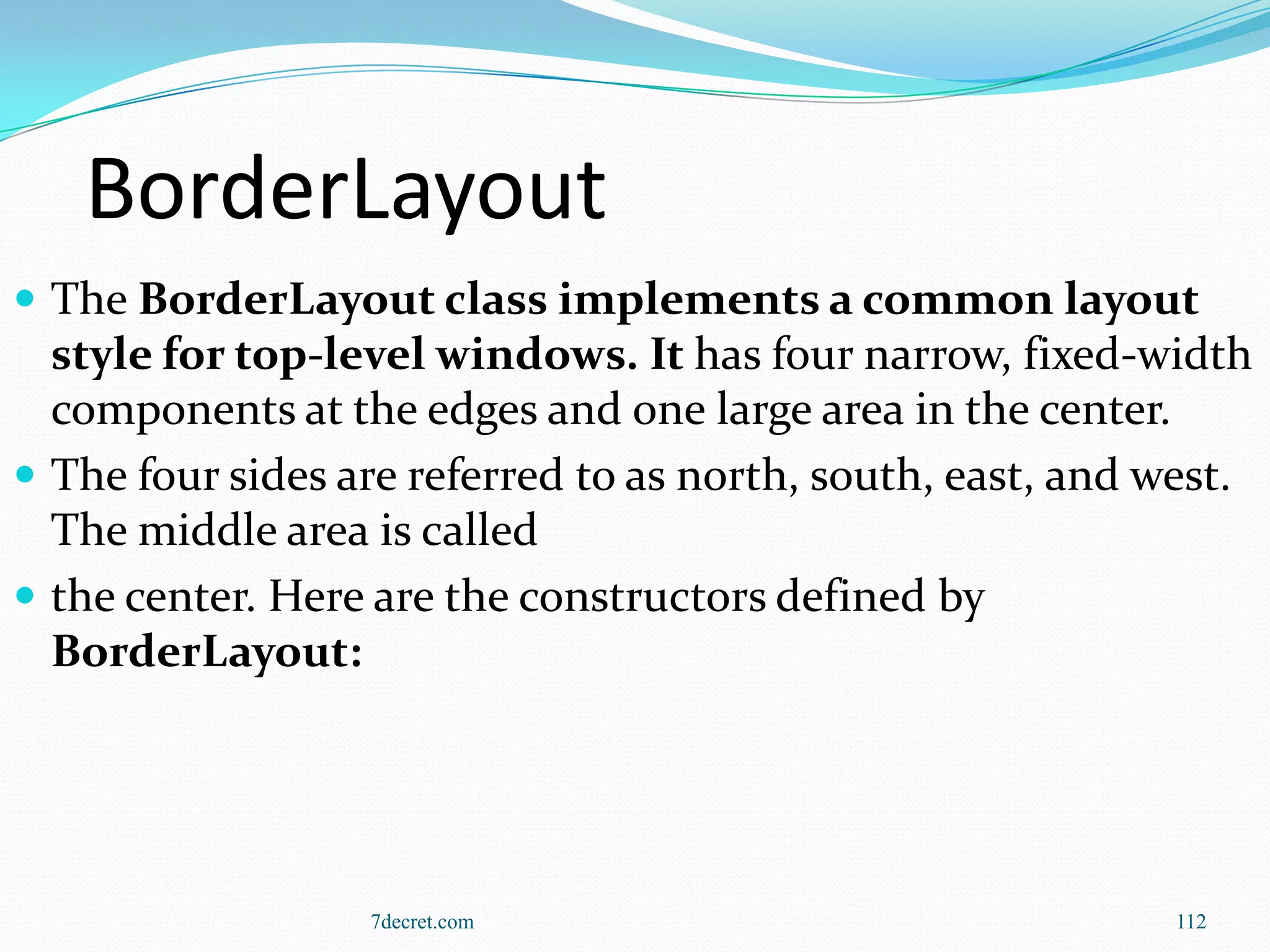 BorderLayout
 The BorderLayout class implements a common layout
  style for top-level windows. It has four narrow, fixed-width
  components at the edges and one large area in the center.
 The four sides are referred to as north, south, east, and west.
  The middle area is called
 the center. Here are the constructors defined by
  BorderLayout:




                  7decret.com                               112
 