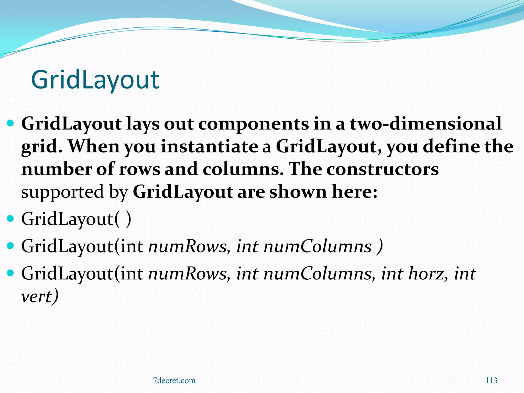 GridLayout
 GridLayout lays out components in a two-dimensional
  grid. When you instantiate a GridLayout, you define the
  number of rows and columns. The constructors
  supported by GridLayout are shown here:
 GridLayout( )
 GridLayout(int numRows, int numColumns )
 GridLayout(int numRows, int numColumns, int horz, int
  vert)



                7decret.com                          113
 