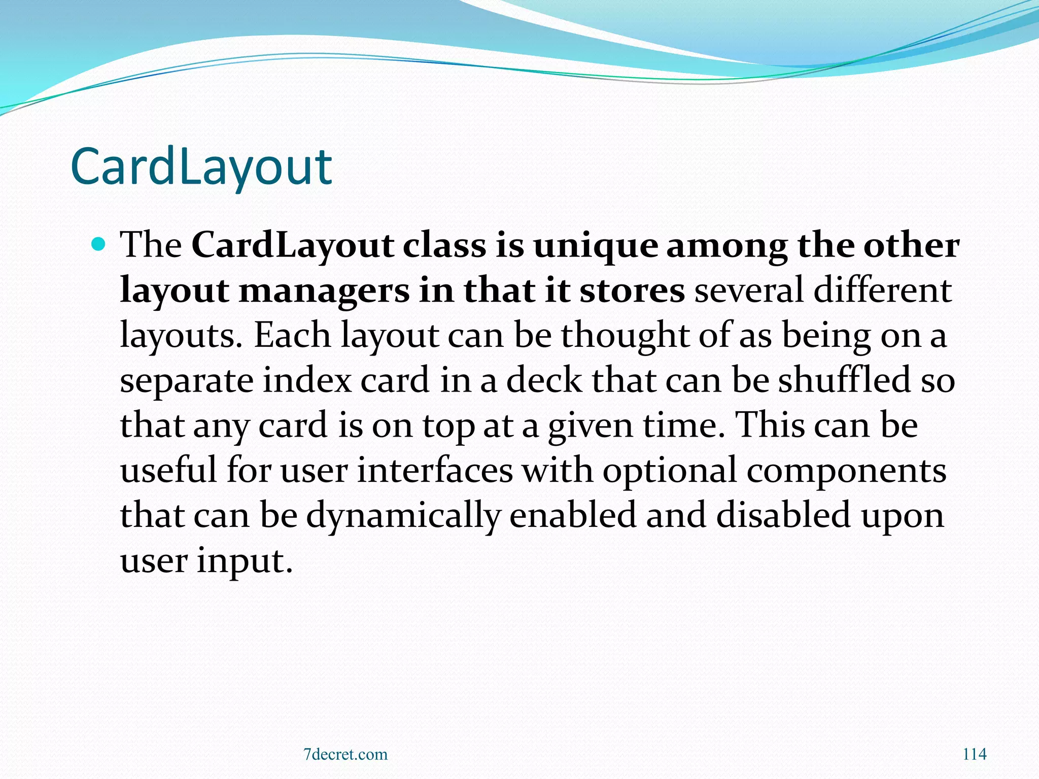 CardLayout
 The CardLayout class is unique among the other
 layout managers in that it stores several different
 layouts. Each layout can be thought of as being on a
 separate index card in a deck that can be shuffled so
 that any card is on top at a given time. This can be
 useful for user interfaces with optional components
 that can be dynamically enabled and disabled upon
 user input.



            7decret.com                                  114
 