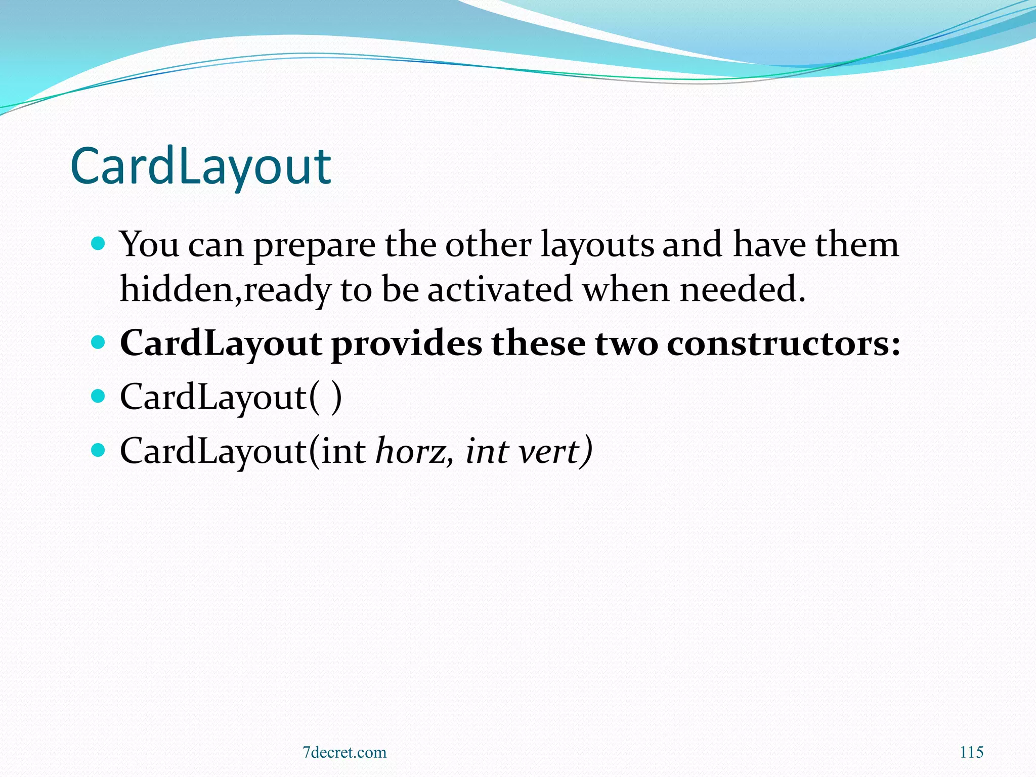 CardLayout
 You can prepare the other layouts and have them
  hidden,ready to be activated when needed.
 CardLayout provides these two constructors:
 CardLayout( )
 CardLayout(int horz, int vert)




            7decret.com                             115
 