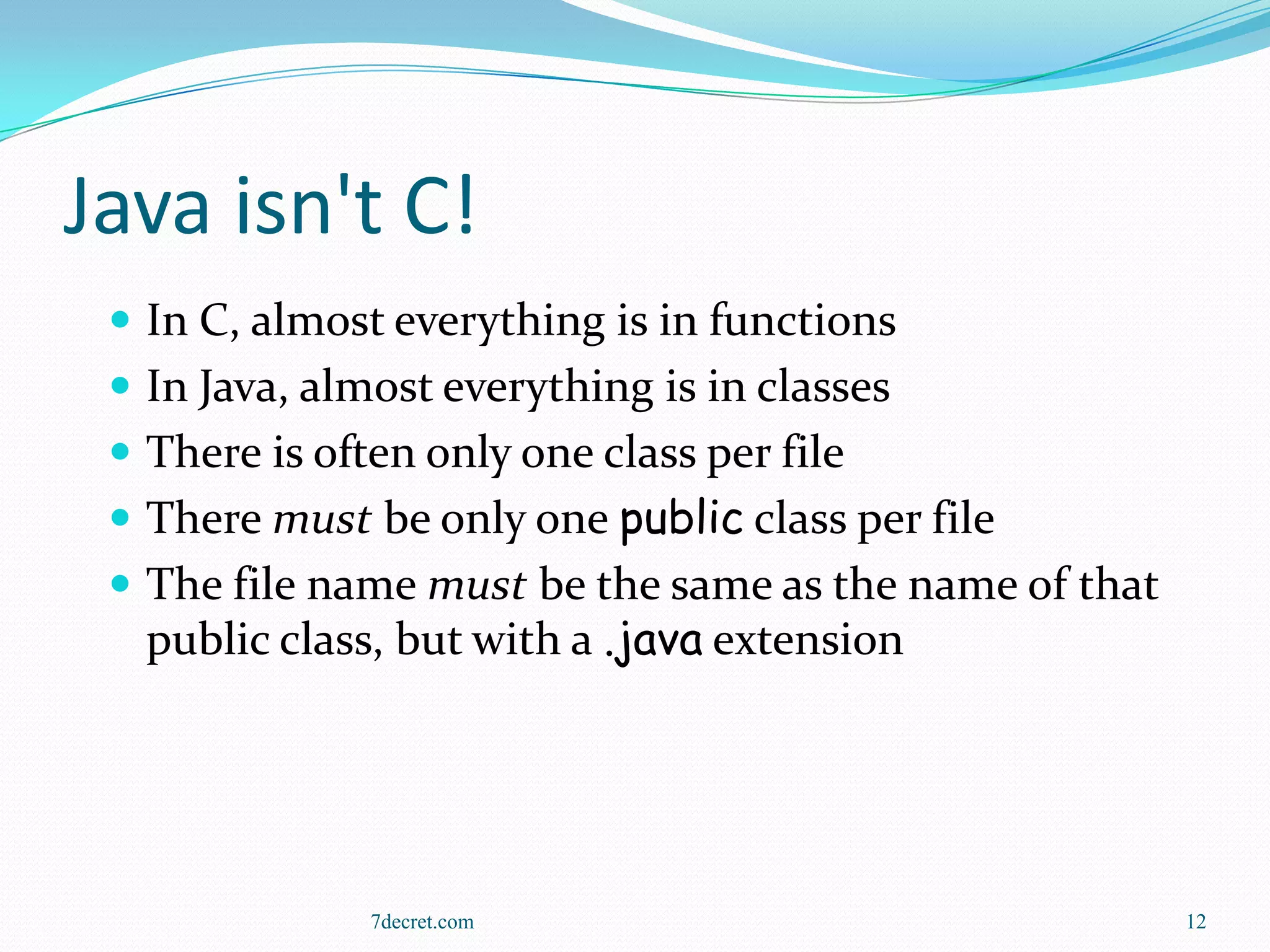 Java isn't C!
  In C, almost everything is in functions
  In Java, almost everything is in classes
  There is often only one class per file
  There must be only one public class per file
  The file name must be the same as the name of that
   public class, but with a .java extension




               7decret.com                              12
 