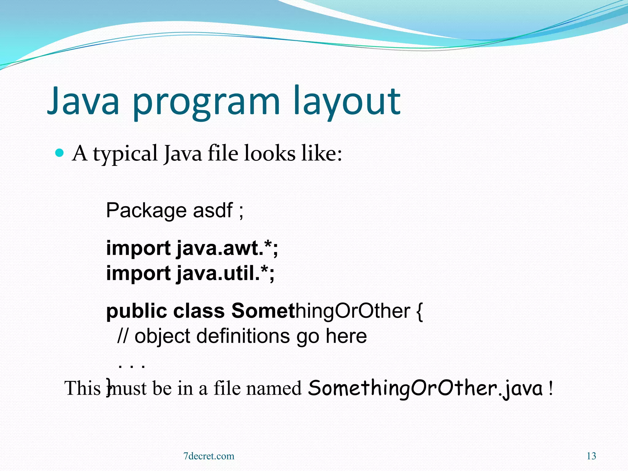 Java program layout
 A typical Java file looks like:

     Package asdf ;
     import java.awt.*;
     import java.util.*;
      public class SomethingOrOther {
        // object definitions go here
        ...
      must be in a file named SomethingOrOther.java !
 This }


              7decret.com                               13
 