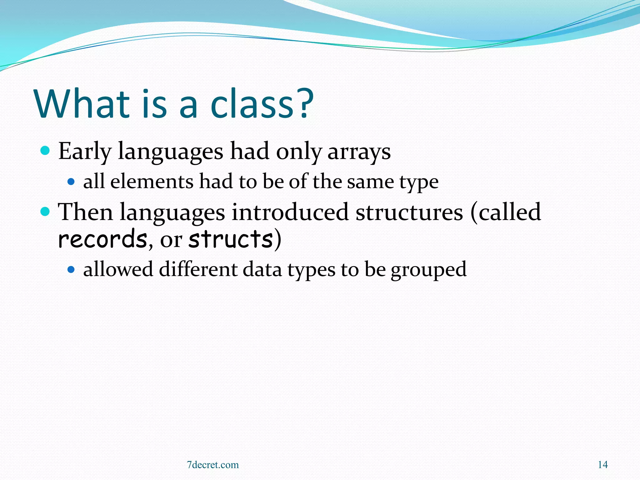What is a class?
 Early languages had only arrays
   all elements had to be of the same type
 Then languages introduced structures (called
  records, or structs)
   allowed different data types to be grouped




               7decret.com                       14
 