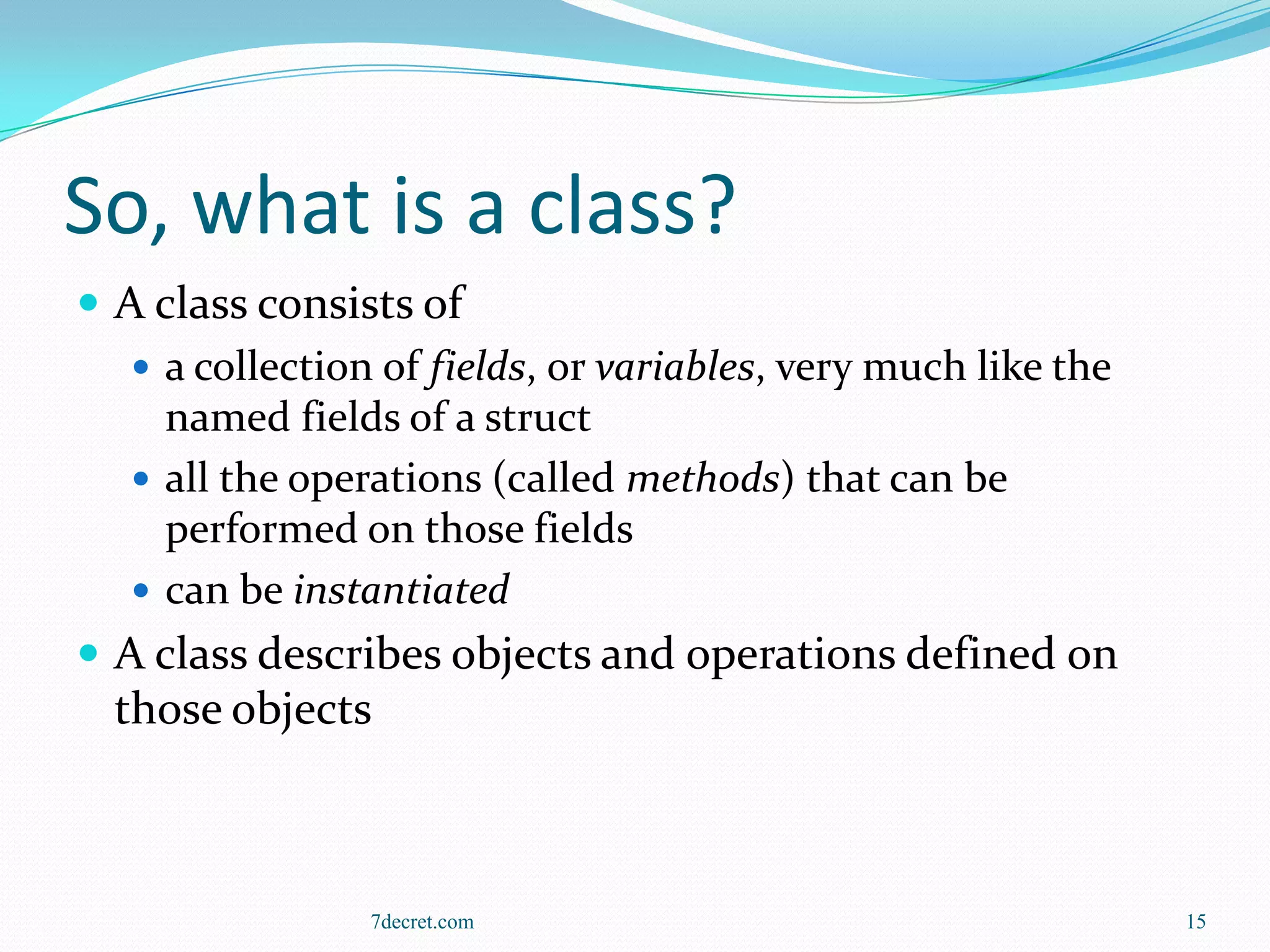 So, what is a class?
 A class consists of
    a collection of fields, or variables, very much like the
     named fields of a struct
    all the operations (called methods) that can be
     performed on those fields
    can be instantiated
 A class describes objects and operations defined on
  those objects



                 7decret.com                                    15
 