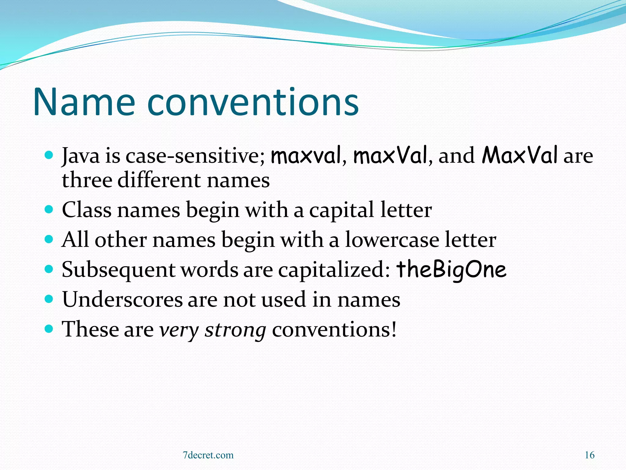 Name conventions
 Java is case-sensitive; maxval, maxVal, and MaxVal are
    three different names
   Class names begin with a capital letter
   All other names begin with a lowercase letter
   Subsequent words are capitalized: theBigOne
   Underscores are not used in names
   These are very strong conventions!




                7decret.com                            16
 