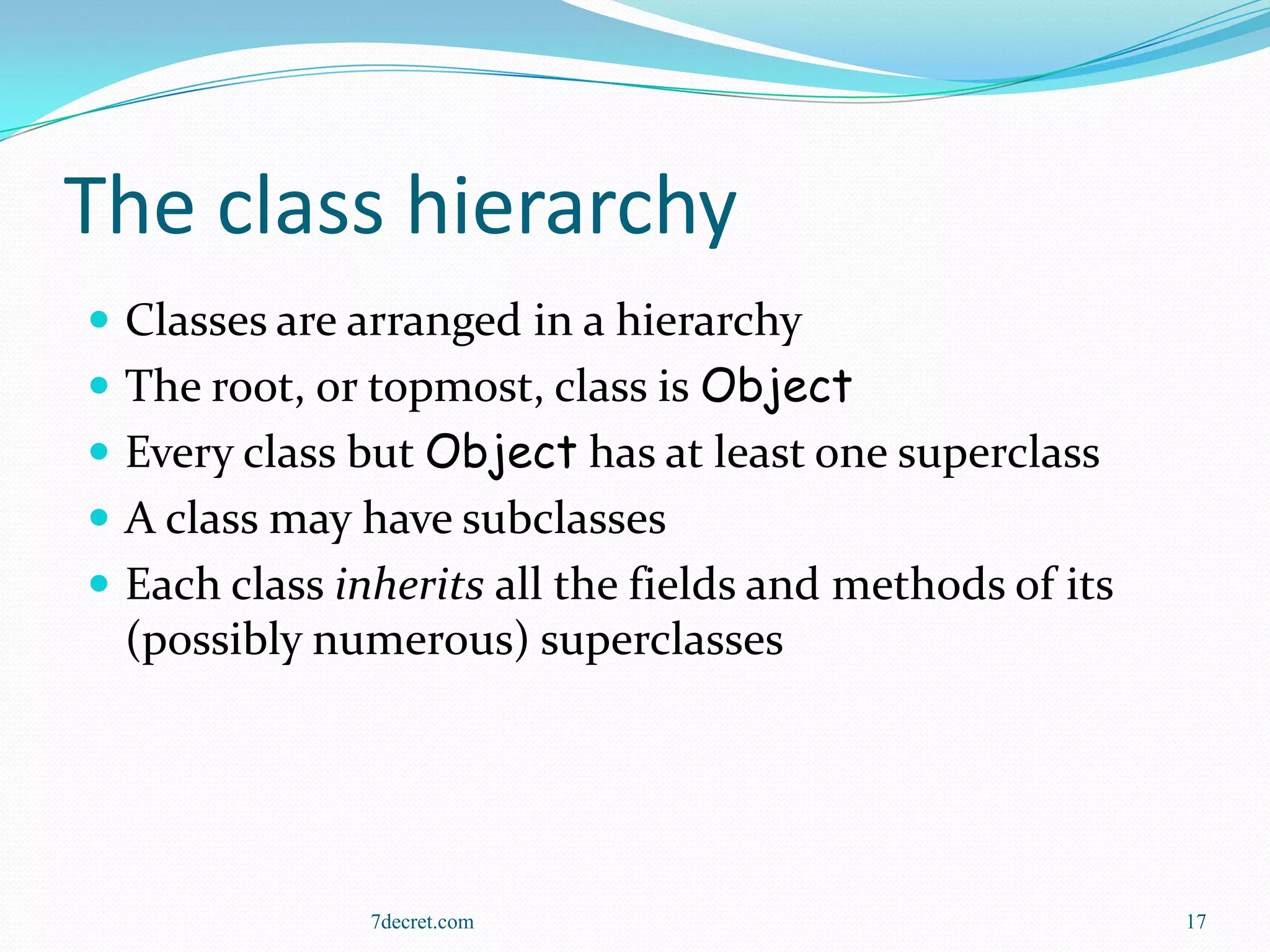 The class hierarchy
 Classes are arranged in a hierarchy
 The root, or topmost, class is Object
 Every class but Object has at least one superclass
 A class may have subclasses
 Each class inherits all the fields and methods of its
  (possibly numerous) superclasses




               7decret.com                                17
 