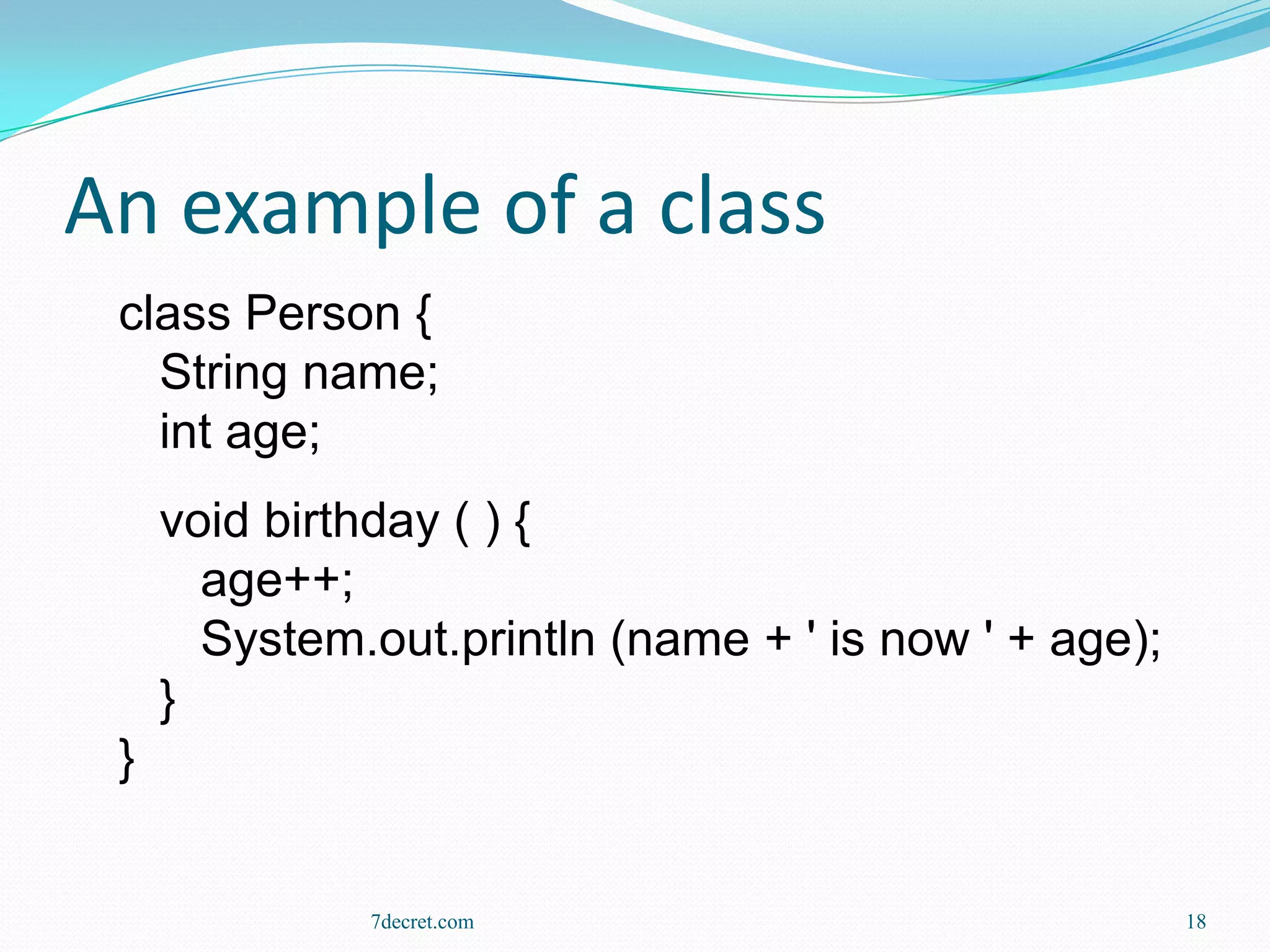 An example of a class
 class Person {
   String name;
   int age;
     void birthday ( ) {
       age++;
       System.out.println (name + ' is now ' + age);
     }
 }


              7decret.com                              18
 