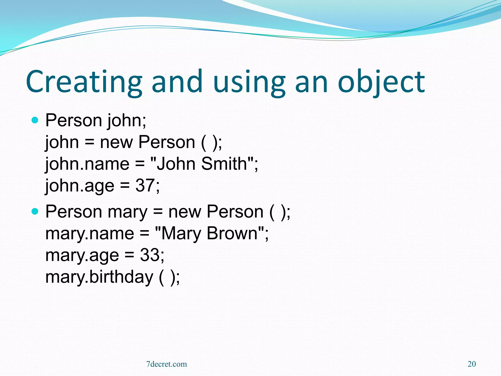 Creating and using an object
 Person john;
  john = new Person ( );
  john.name = "John Smith";
  john.age = 37;
 Person mary = new Person ( );
  mary.name = "Mary Brown";
  mary.age = 33;
  mary.birthday ( );



             7decret.com          20
 