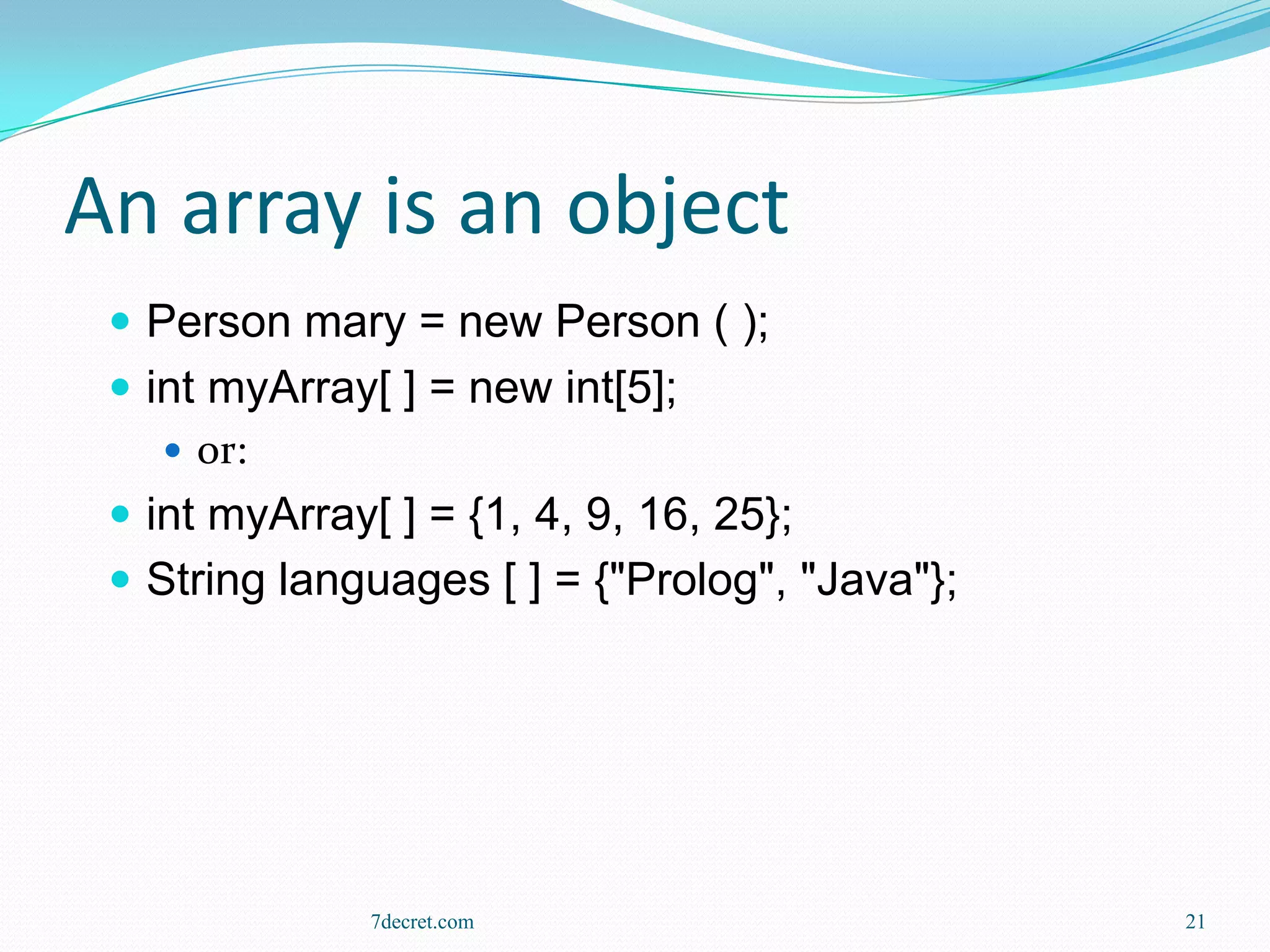 An array is an object
  Person mary = new Person ( );
  int myArray[ ] = new int[5];
     or:
  int myArray[ ] = {1, 4, 9, 16, 25};
  String languages [ ] = {"Prolog", "Java"};




              7decret.com                       21
 