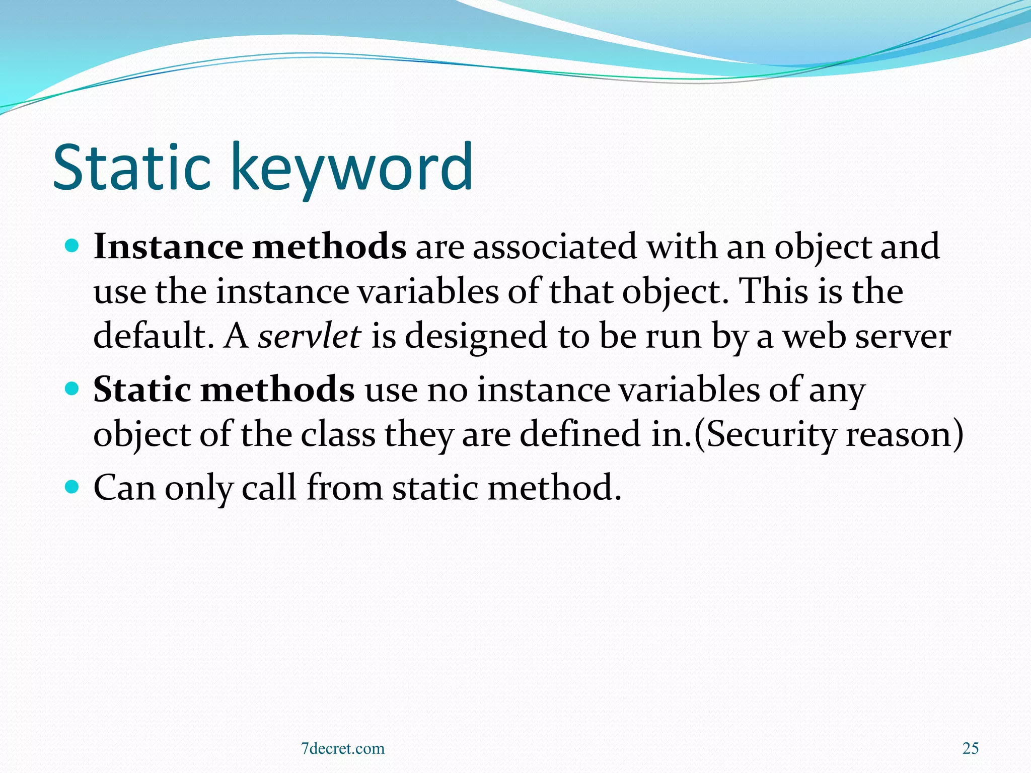Static keyword
 Instance methods are associated with an object and
  use the instance variables of that object. This is the
  default. A servlet is designed to be run by a web server
 Static methods use no instance variables of any
  object of the class they are defined in.(Security reason)
 Can only call from static method.




               7decret.com                                25
 