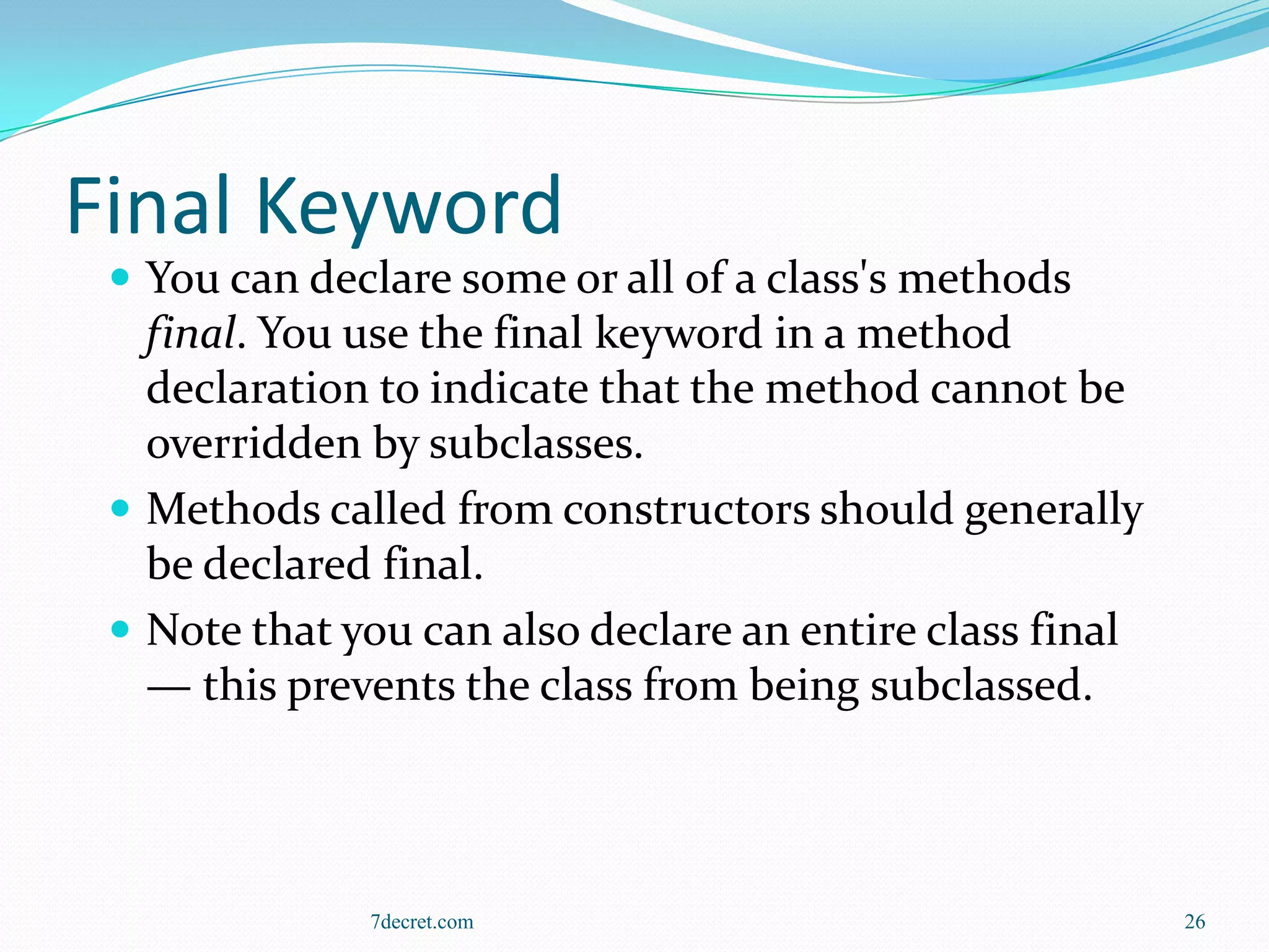 Final Keyword
  You can declare some or all of a class's methods
   final. You use the final keyword in a method
   declaration to indicate that the method cannot be
   overridden by subclasses.
  Methods called from constructors should generally
   be declared final.
  Note that you can also declare an entire class final
   — this prevents the class from being subclassed.



              7decret.com                                 26
 