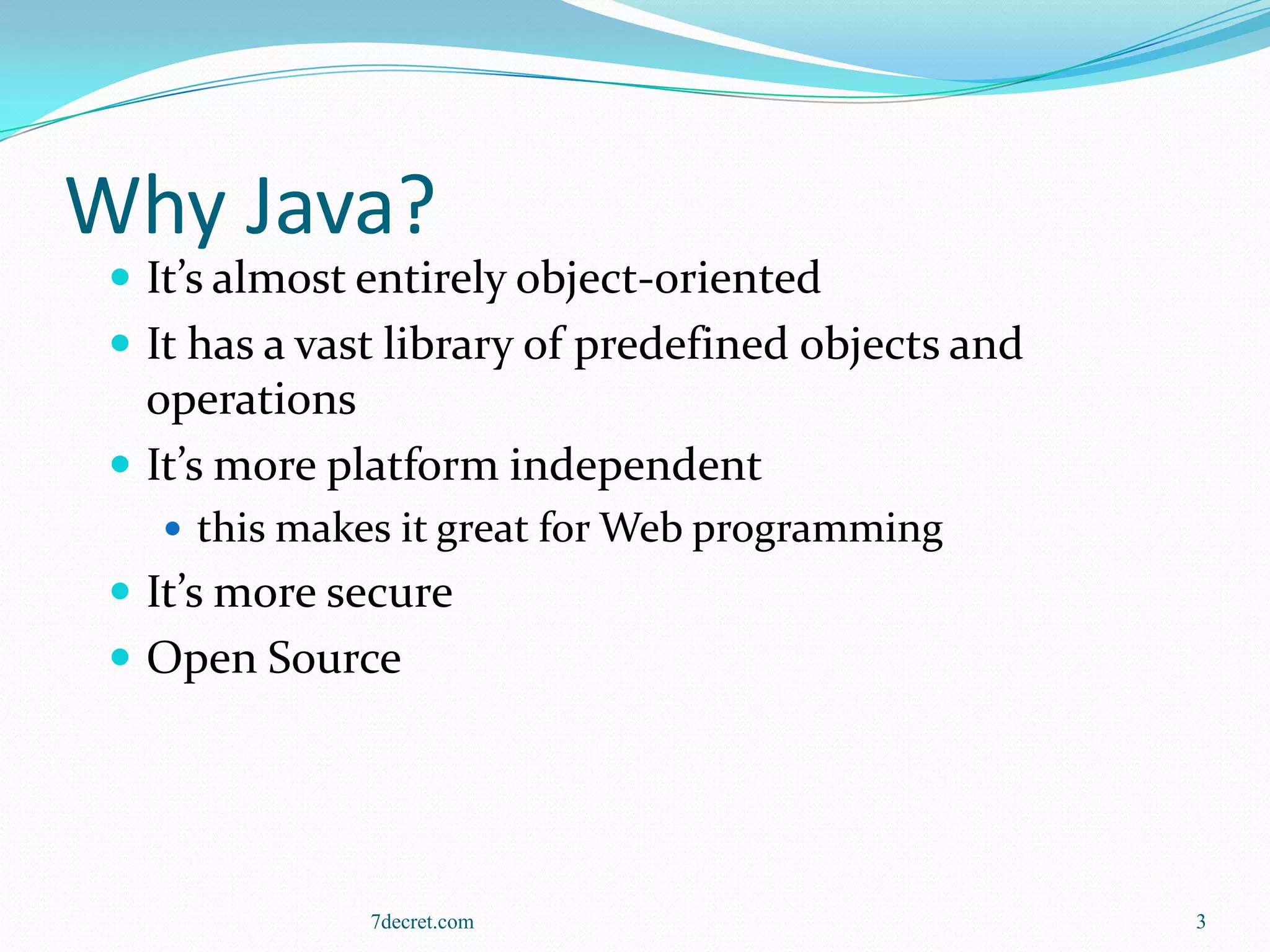 Why Java?
  It’s almost entirely object-oriented
  It has a vast library of predefined objects and
   operations
  It’s more platform independent
    this makes it great for Web programming
  It’s more secure
  Open Source




               7decret.com                           3
 