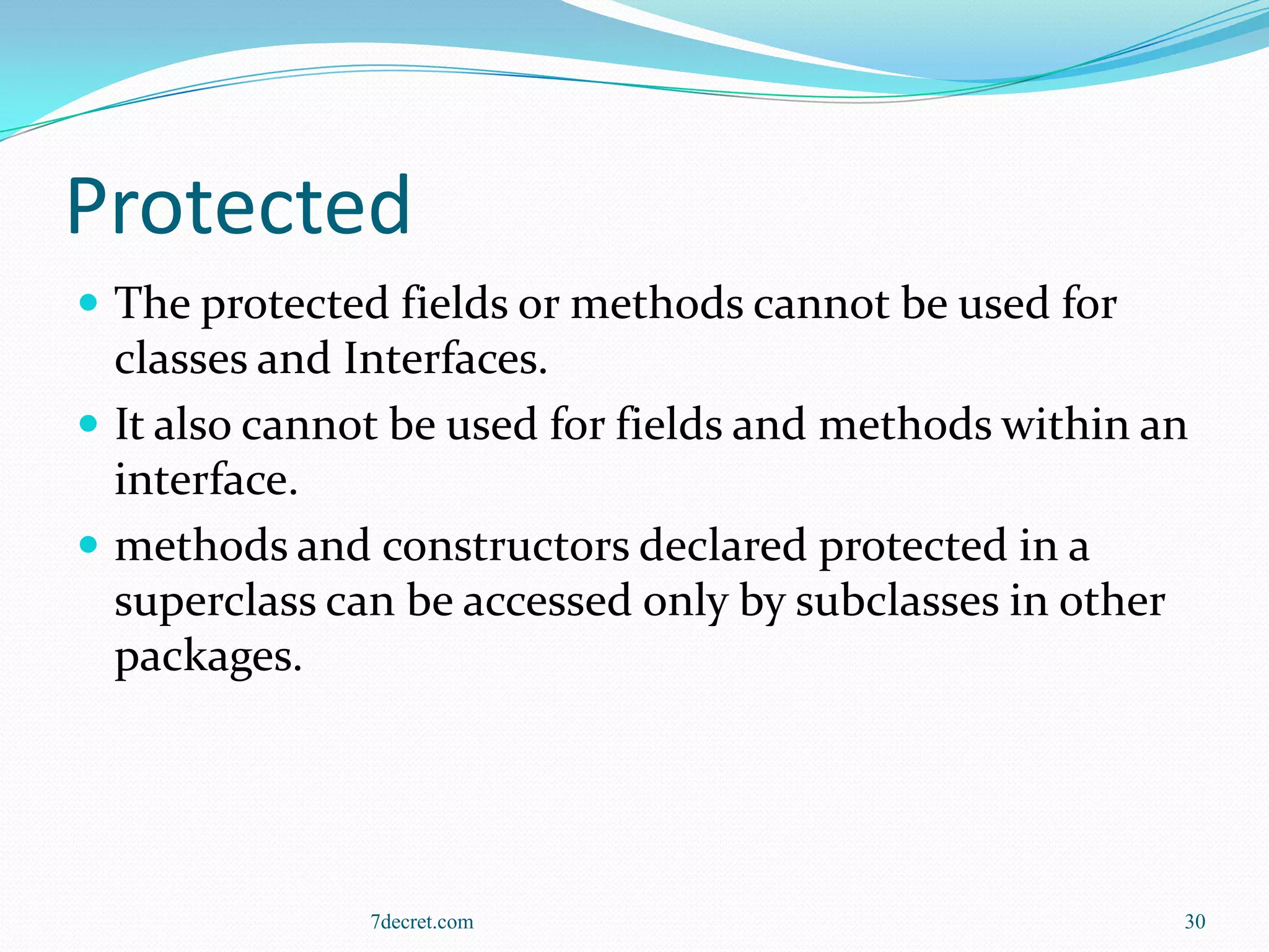 Protected
 The protected fields or methods cannot be used for
  classes and Interfaces.
 It also cannot be used for fields and methods within an
  interface.
 methods and constructors declared protected in a
  superclass can be accessed only by subclasses in other
  packages.




               7decret.com                              30
 