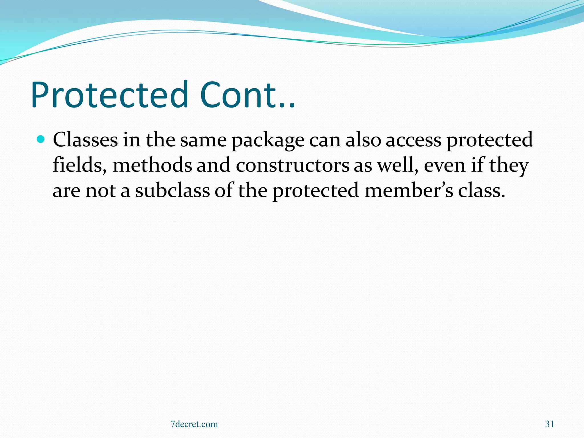 Protected Cont..
 Classes in the same package can also access protected
 fields, methods and constructors as well, even if they
 are not a subclass of the protected member’s class.




              7decret.com                                 31
 