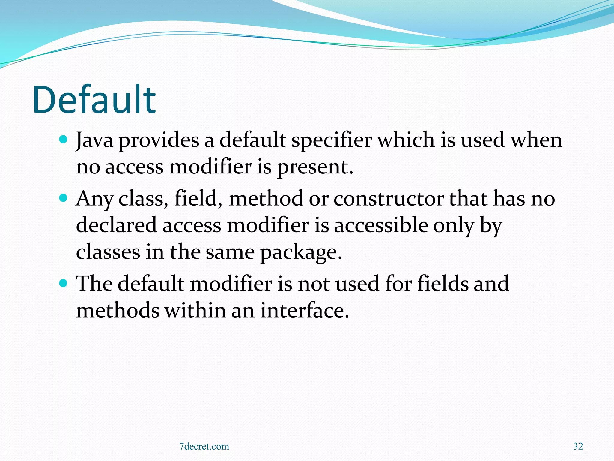 Default
  Java provides a default specifier which is used when
   no access modifier is present.
  Any class, field, method or constructor that has no
   declared access modifier is accessible only by
   classes in the same package.
  The default modifier is not used for fields and
   methods within an interface.




              7decret.com                                 32
 