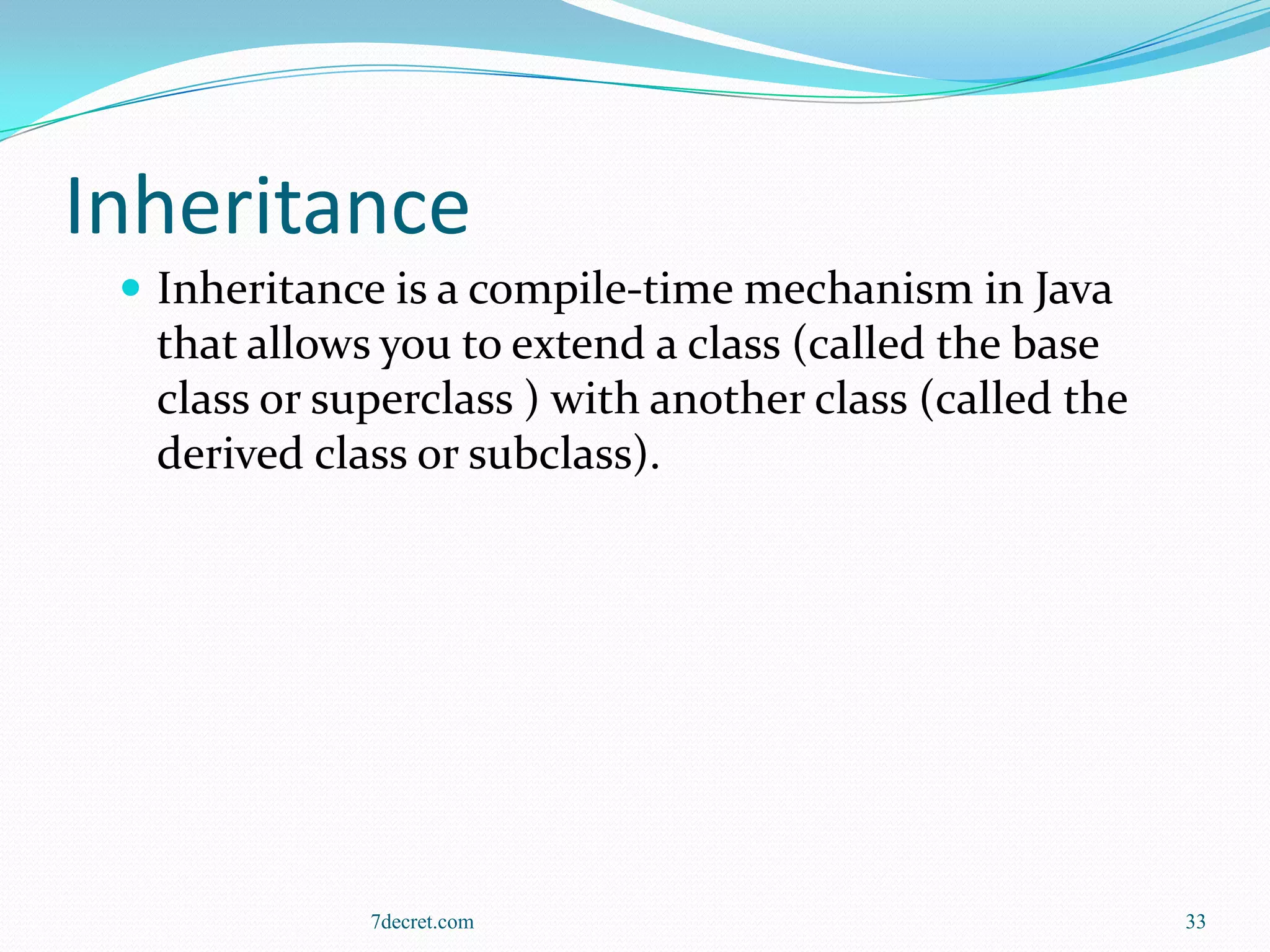 Inheritance
  Inheritance is a compile-time mechanism in Java
  that allows you to extend a class (called the base
  class or superclass ) with another class (called the
  derived class or subclass).




             7decret.com                                 33
 