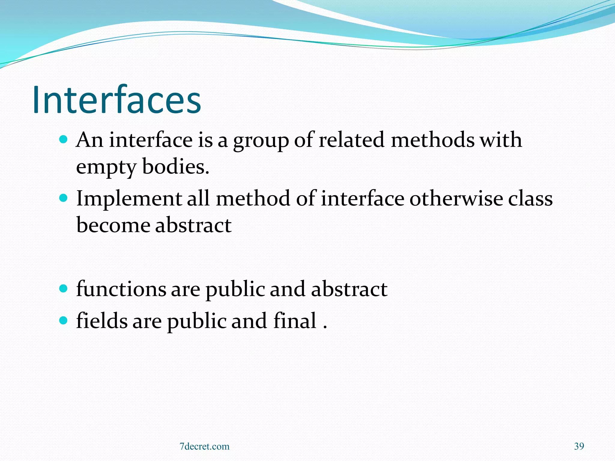 Interfaces
  An interface is a group of related methods with
   empty bodies.
  Implement all method of interface otherwise class
   become abstract

  functions are public and abstract
  fields are public and final .




              7decret.com                              39
 