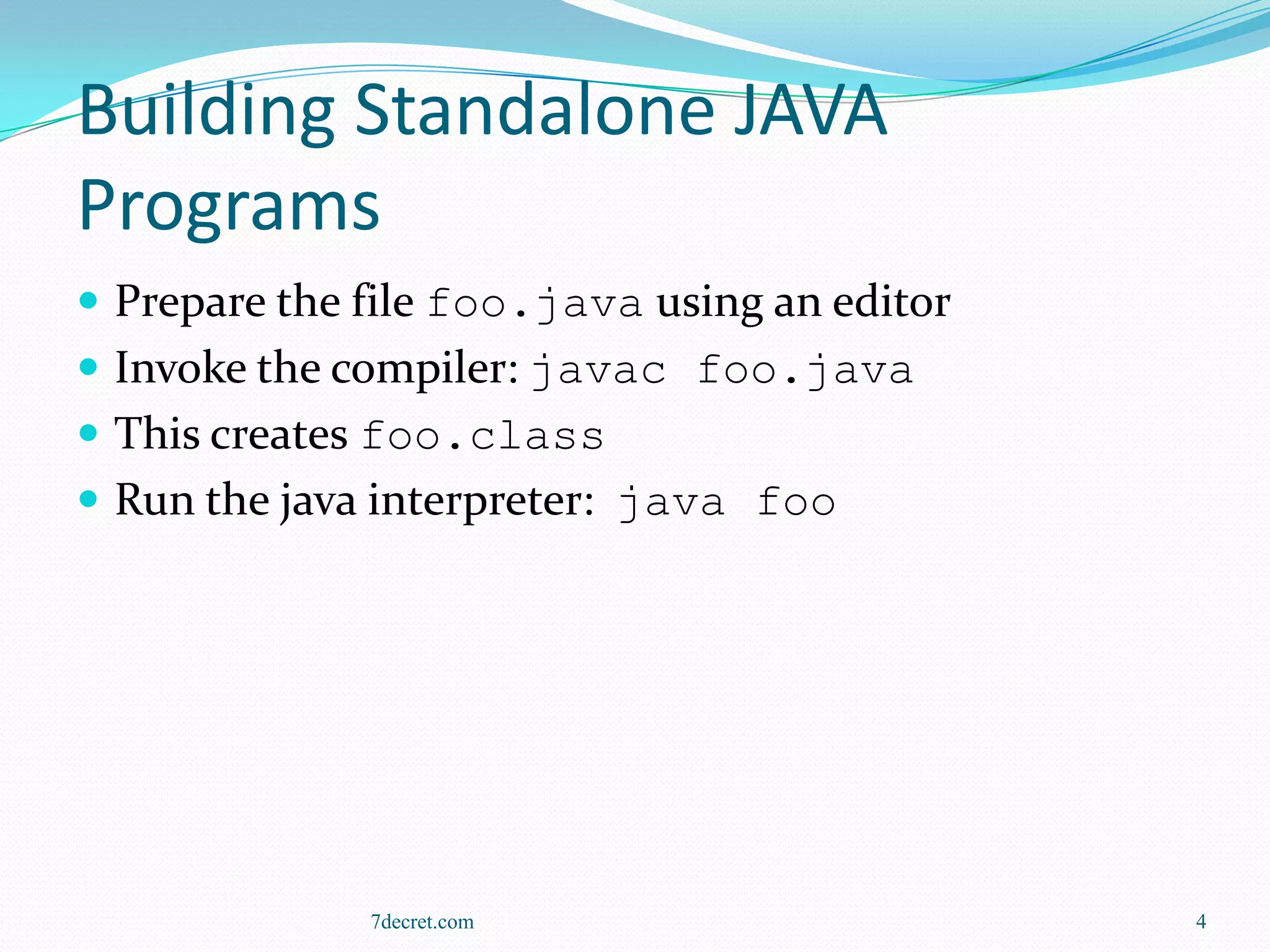 Building Standalone JAVA
Programs
 Prepare the file foo.java using an editor
 Invoke the compiler: javac foo.java
 This creates foo.class
 Run the java interpreter: java foo




              7decret.com                     4
 
