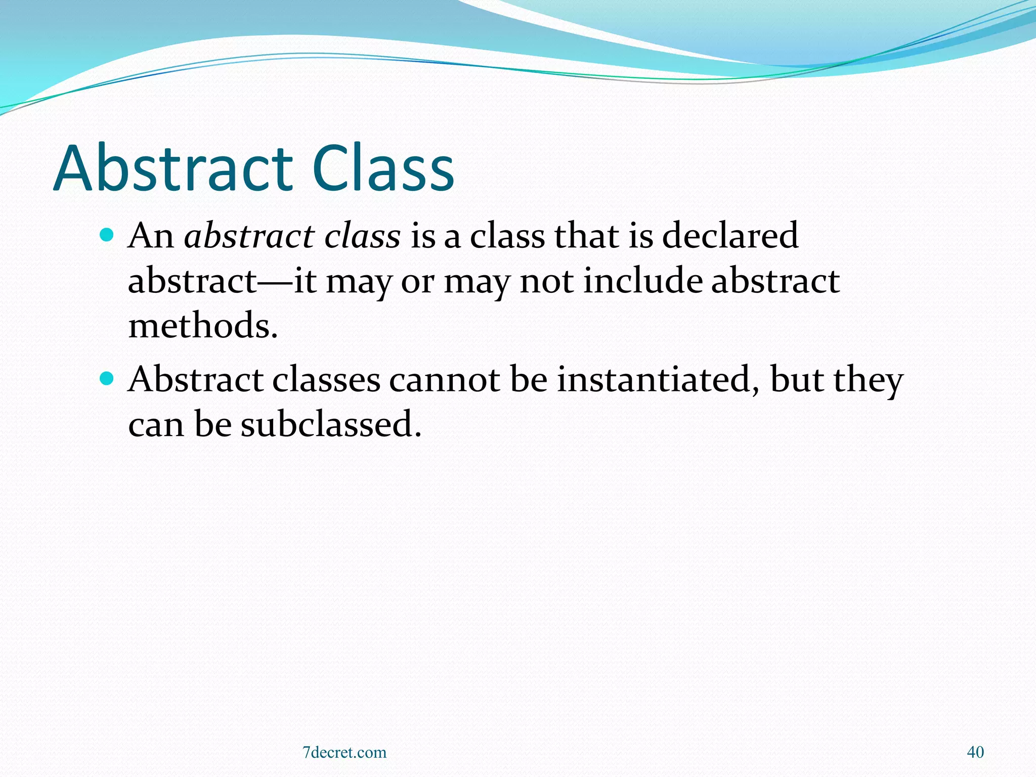 Abstract Class
  An abstract class is a class that is declared
   abstract—it may or may not include abstract
   methods.
  Abstract classes cannot be instantiated, but they
   can be subclassed.




              7decret.com                              40
 