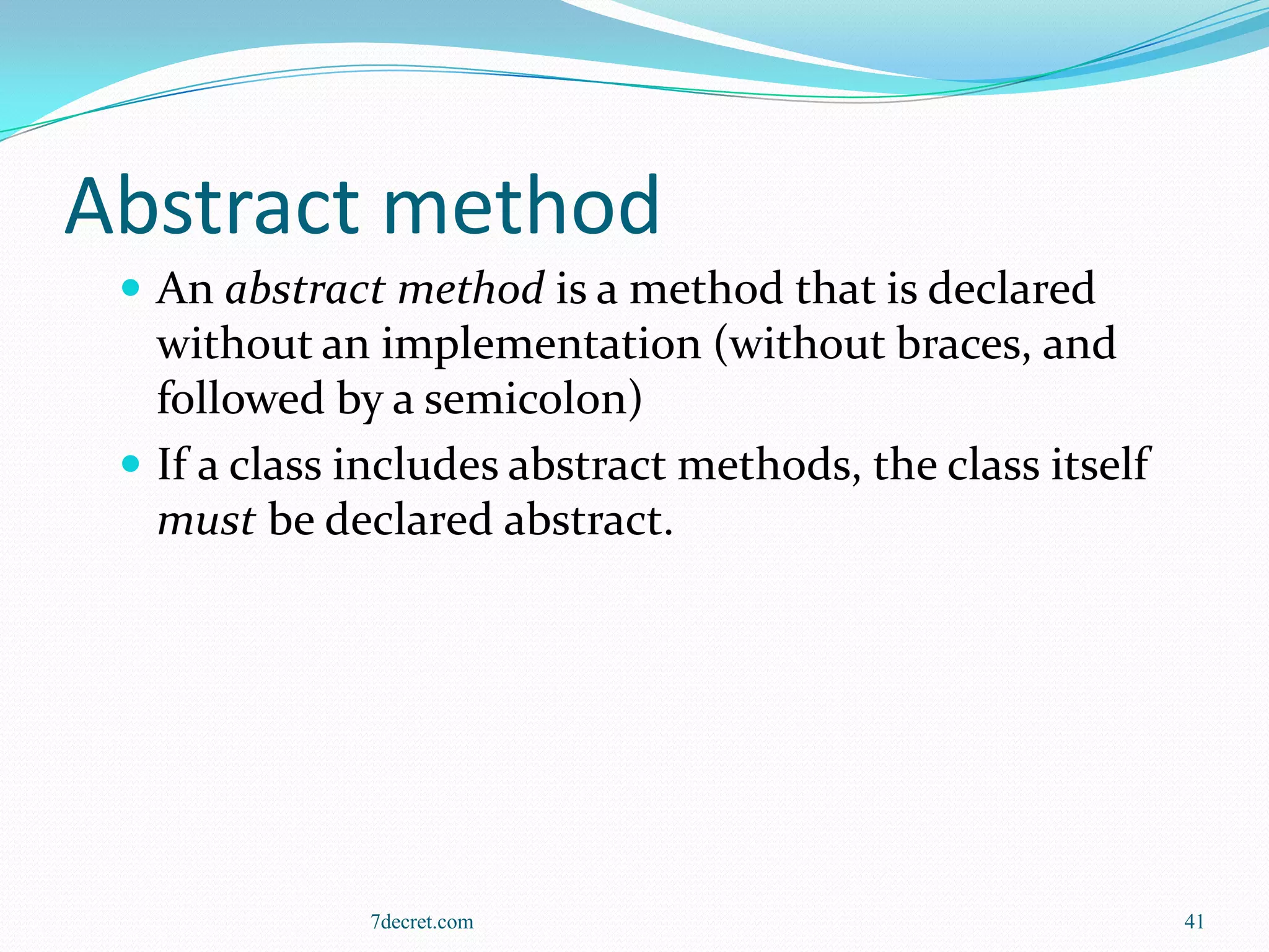Abstract method
  An abstract method is a method that is declared
   without an implementation (without braces, and
   followed by a semicolon)
  If a class includes abstract methods, the class itself
   must be declared abstract.




              7decret.com                                   41
 