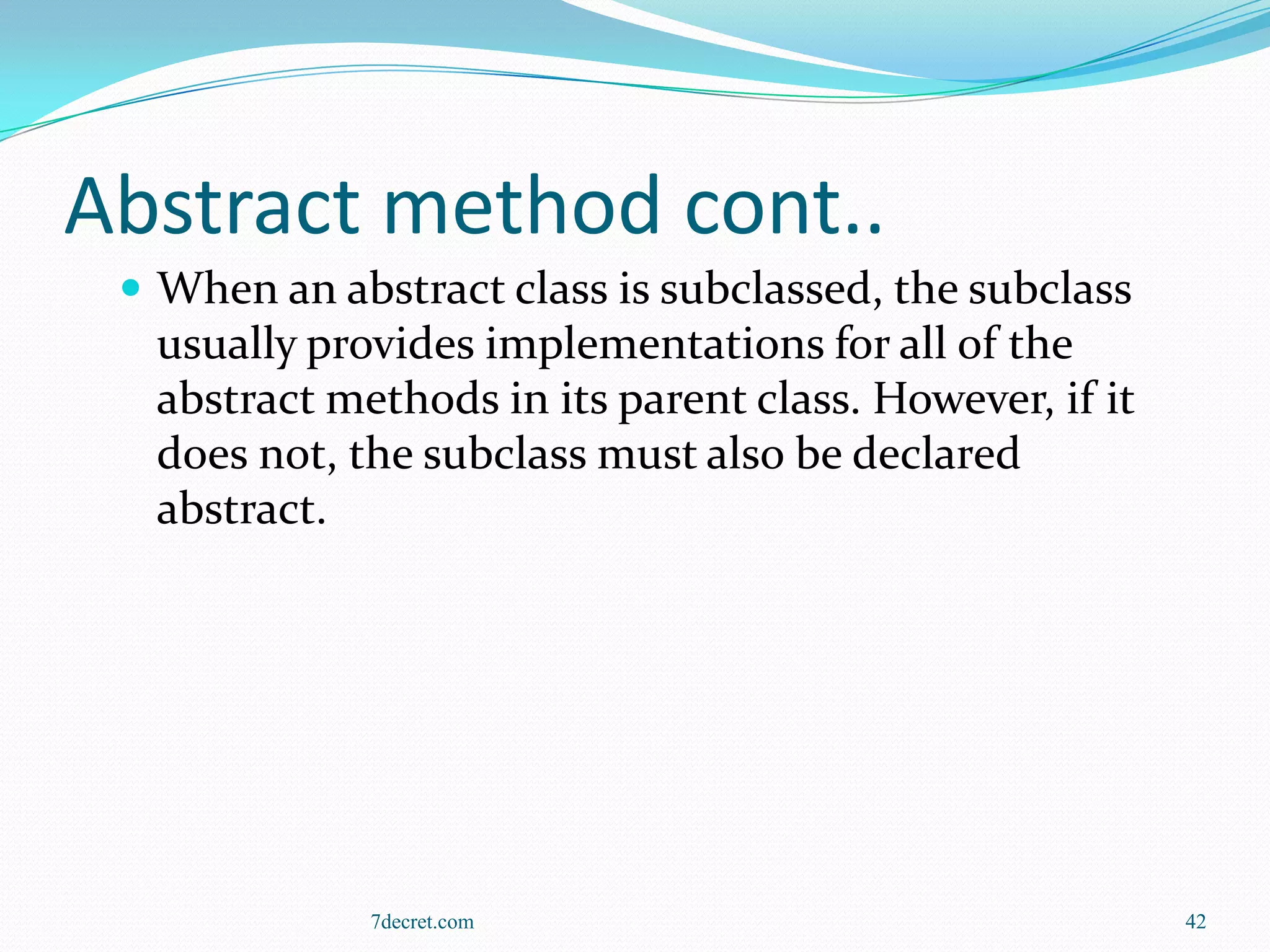 Abstract method cont..
  When an abstract class is subclassed, the subclass
  usually provides implementations for all of the
  abstract methods in its parent class. However, if it
  does not, the subclass must also be declared
  abstract.




             7decret.com                                 42
 