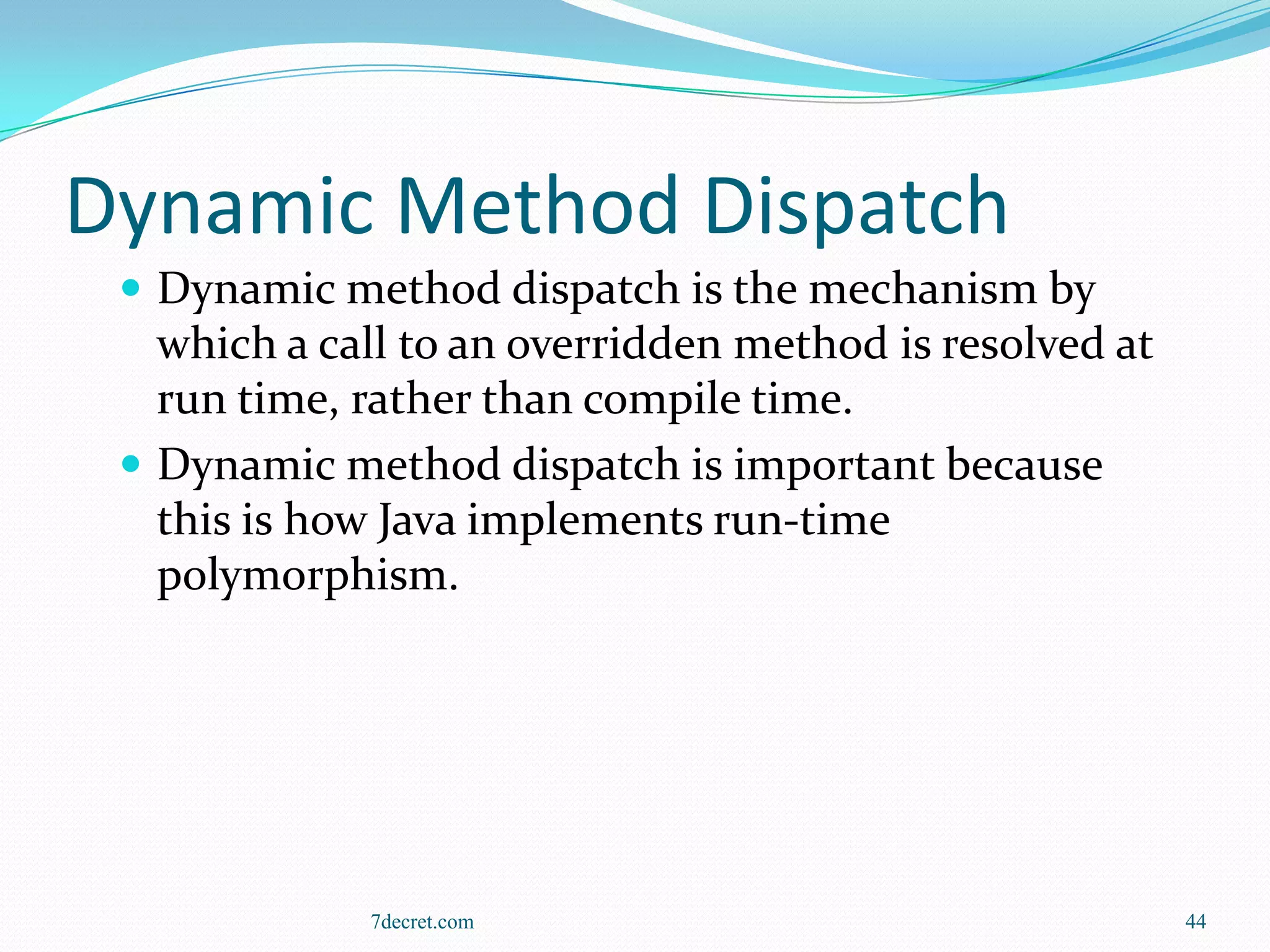 Dynamic Method Dispatch
  Dynamic method dispatch is the mechanism by
   which a call to an overridden method is resolved at
   run time, rather than compile time.
  Dynamic method dispatch is important because
   this is how Java implements run-time
   polymorphism.




             7decret.com                                 44
 
