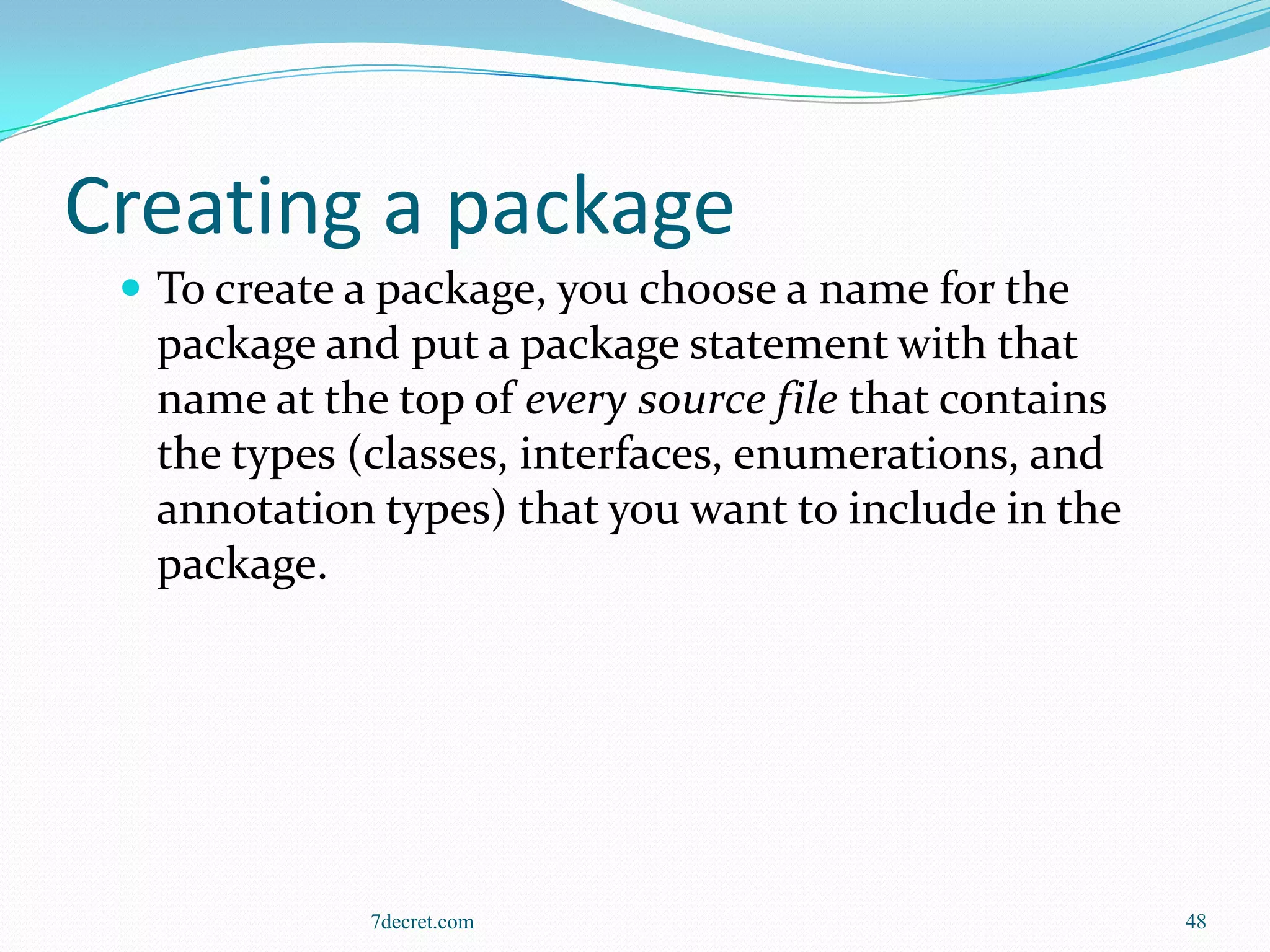 Creating a package
  To create a package, you choose a name for the
  package and put a package statement with that
  name at the top of every source file that contains
  the types (classes, interfaces, enumerations, and
  annotation types) that you want to include in the
  package.




             7decret.com                               48
 