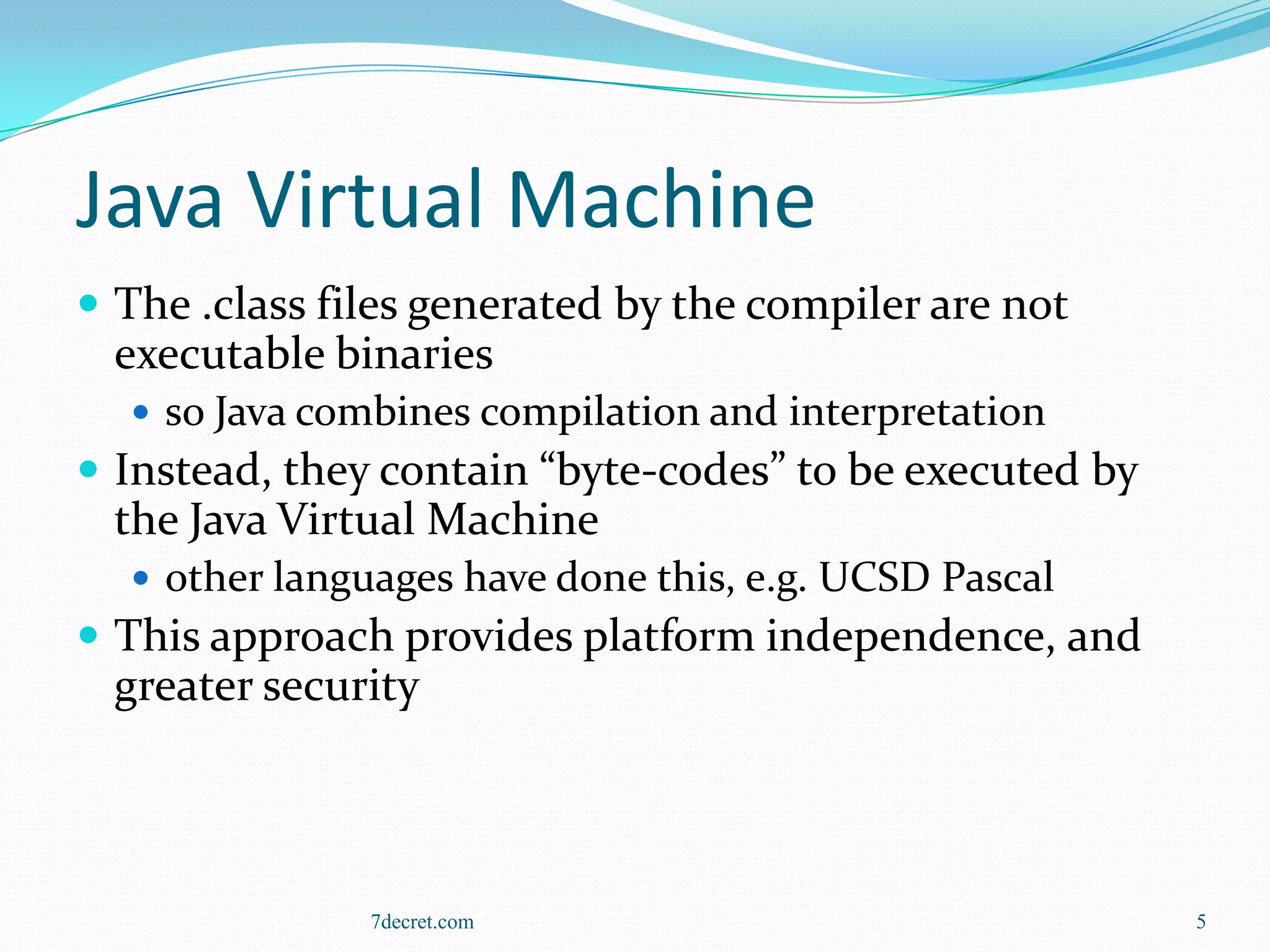 Java Virtual Machine
 The .class files generated by the compiler are not
 executable binaries
   so Java combines compilation and interpretation
 Instead, they contain “byte-codes” to be executed by
 the Java Virtual Machine
   other languages have done this, e.g. UCSD Pascal
 This approach provides platform independence, and
 greater security



               7decret.com                               5
 